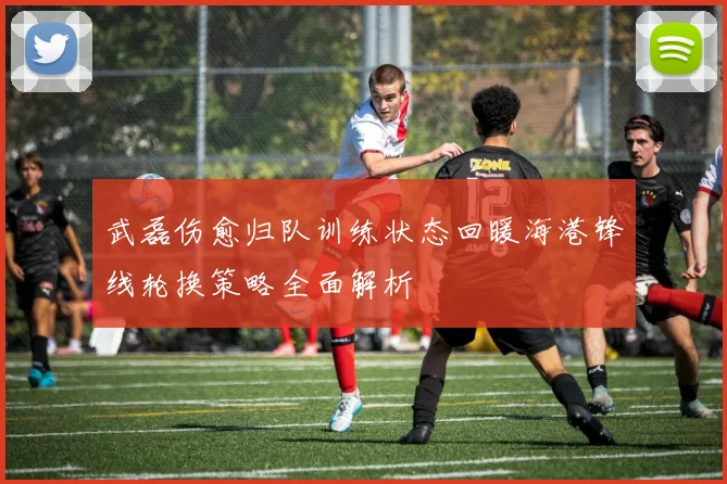 武磊伤愈归队训练状态回暖海港锋线轮换策略全面解析